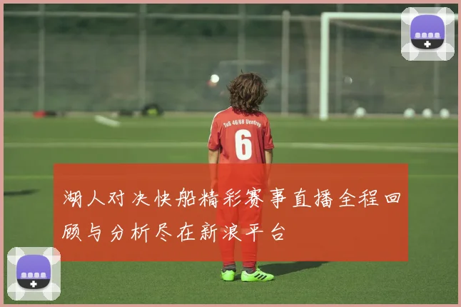 湖人对决快船精彩赛事直播全程回顾与分析尽在新浪平台