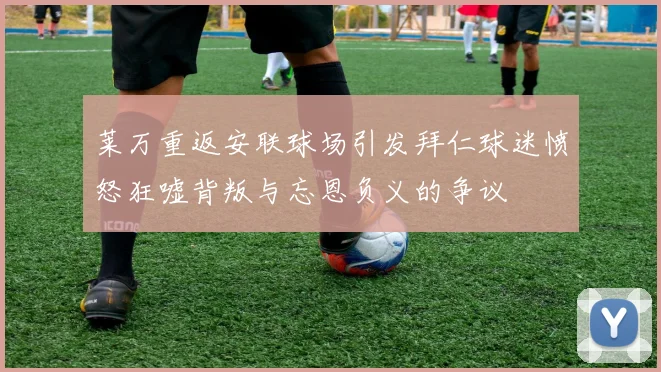 莱万重返安联球场引发拜仁球迷愤怒狂嘘背叛与忘恩负义的争议
