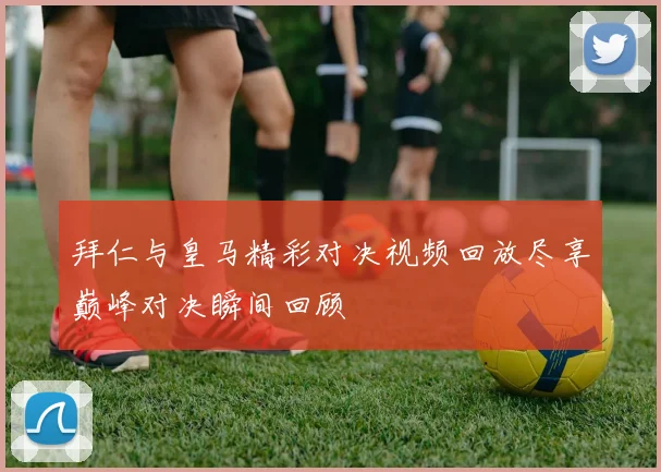 拜仁与皇马精彩对决视频回放尽享巅峰对决瞬间回顾