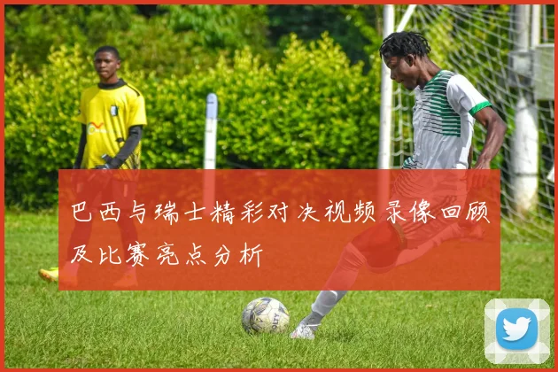 巴西与瑞士精彩对决视频录像回顾及比赛亮点分析