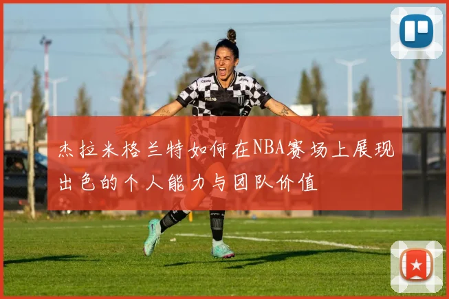杰拉米格兰特如何在NBA赛场上展现出色的个人能力与团队价值