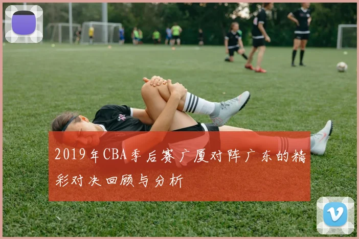 2019年CBA季后赛广厦对阵广东的精彩对决回顾与分析