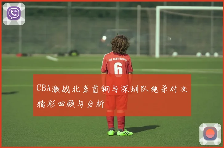 CBA激战北京首钢与深圳队绝杀对决精彩回顾与分析