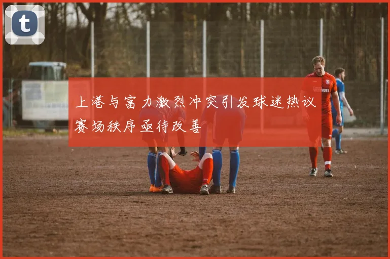 上港与富力激烈冲突引发球迷热议赛场秩序亟待改善