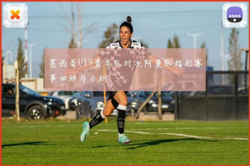墨西哥U19青年队对决阿曼队精彩赛事回顾与分析