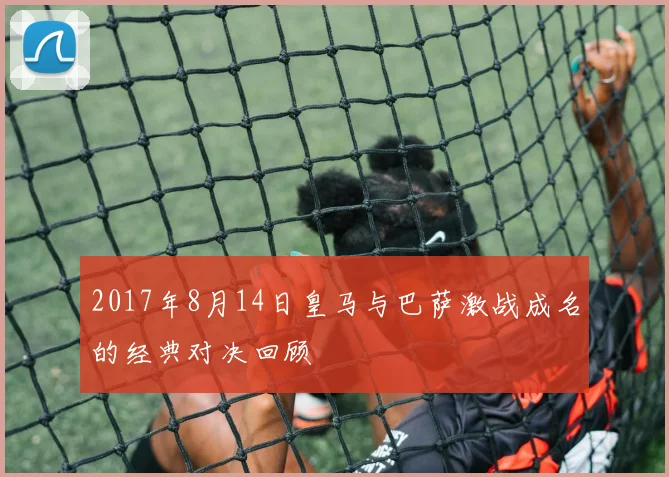 2017年8月14日皇马与巴萨激战成名的经典对决回顾