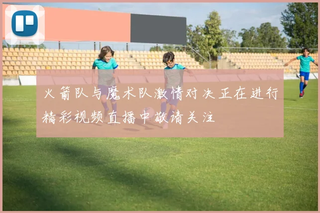 火箭队与魔术队激情对决正在进行精彩视频直播中敬请关注