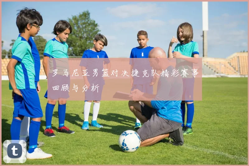 罗马尼亚男篮对决捷克队精彩赛事回顾与分析