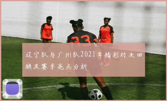 辽宁队与广州队2021年精彩对决回顾及赛季亮点分析