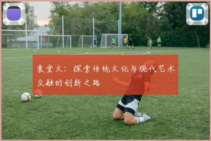 袁堂文：探索传统文化与现代艺术交融的创新之路