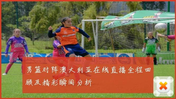 男篮对阵澳大利亚在线直播全程回顾及精彩瞬间分析