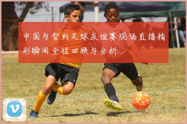 中国与智利足球友谊赛现场直播精彩瞬间全程回顾与分析
