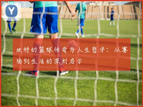 坎特的篮球传奇与人生哲学：从赛场到生活的深刻启示