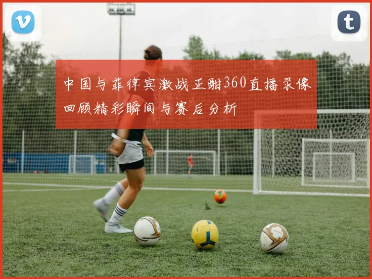 中国与菲律宾激战正酣360直播录像回顾精彩瞬间与赛后分析