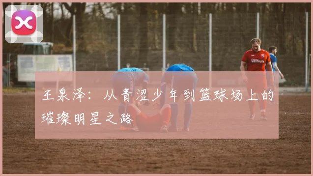 王泉泽：从青涩少年到篮球场上的璀璨明星之路