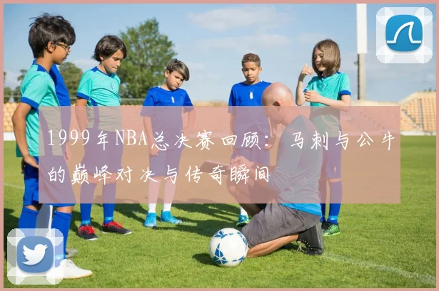 1999年NBA总决赛回顾：马刺与公牛的巅峰对决与传奇瞬间
