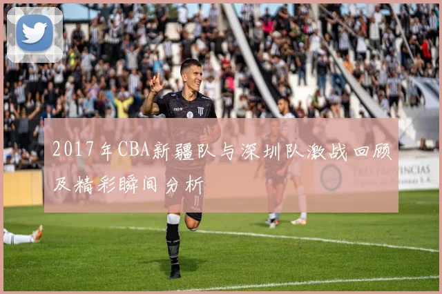 2017年CBA新疆队与深圳队激战回顾及精彩瞬间分析