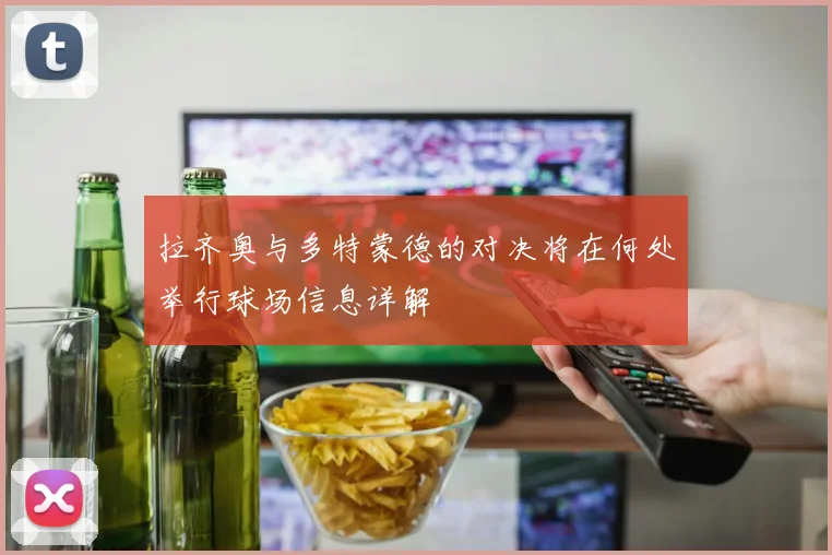 拉齐奥与多特蒙德的对决将在何处举行球场信息详解