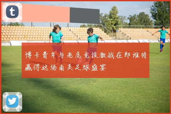 博卡青年与老虎竞技激战在即谁将赢得这场南美足球盛宴