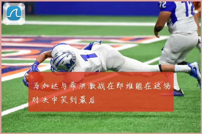 马加达与希洪激战在即谁能在这场对决中笑到最后