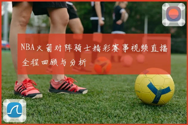 NBA火箭对阵骑士精彩赛事视频直播全程回顾与分析